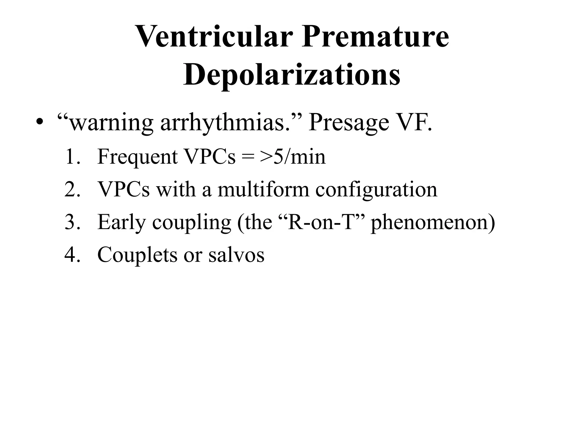 Ventricular Premature
Depolarizations
• “warning arrhythmias.” Presage VF.
1. Frequent VPCs = >5/min
2. VPCs with a multiform configuration
3. Early coupling (the “R-on-T” phenomenon)
4. Couplets or salvos
 