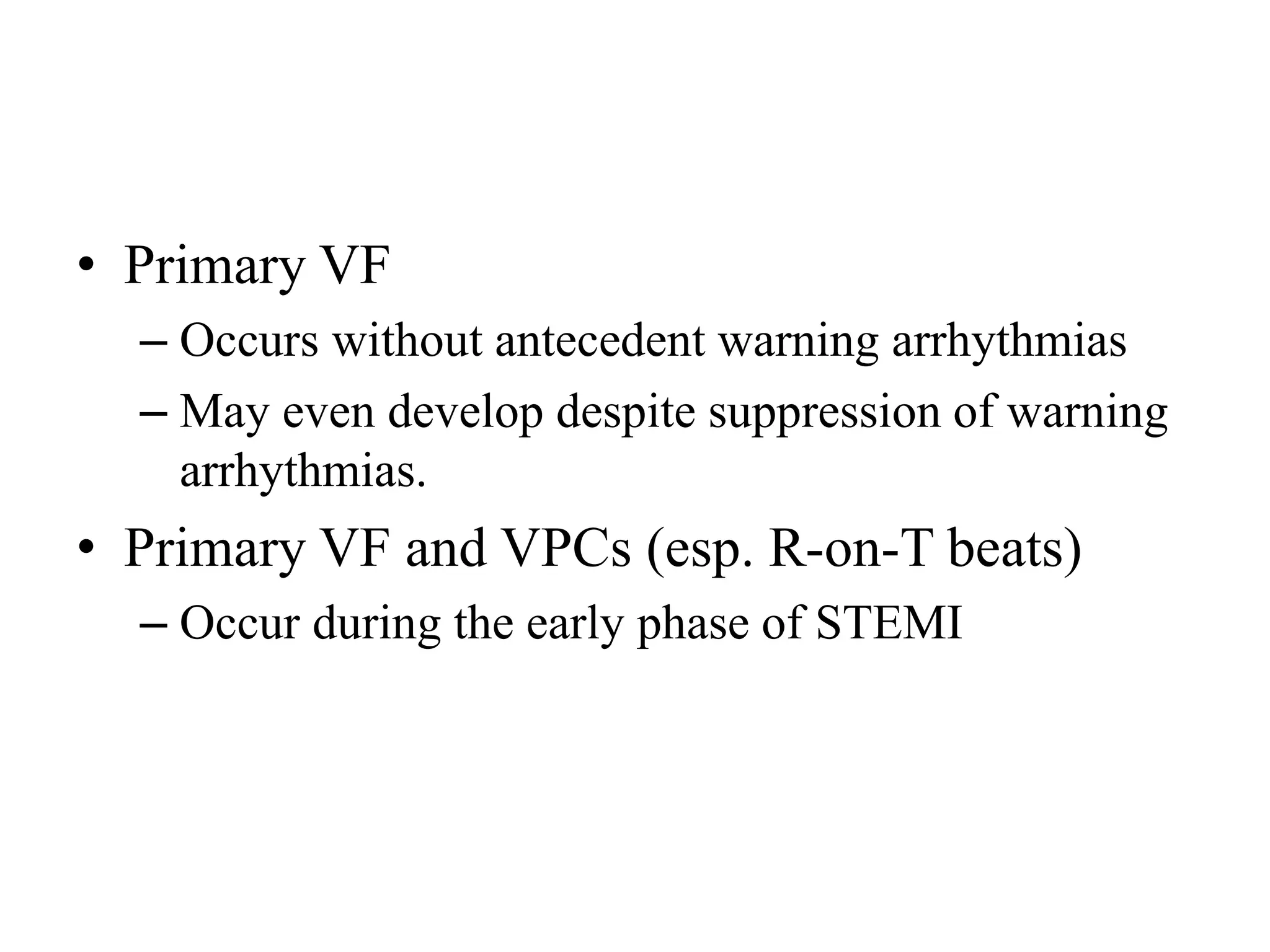 • Primary VF
– Occurs without antecedent warning arrhythmias
– May even develop despite suppression of warning
arrhythmias.
• Primary VF and VPCs (esp. R-on-T beats)
– Occur during the early phase of STEMI
 