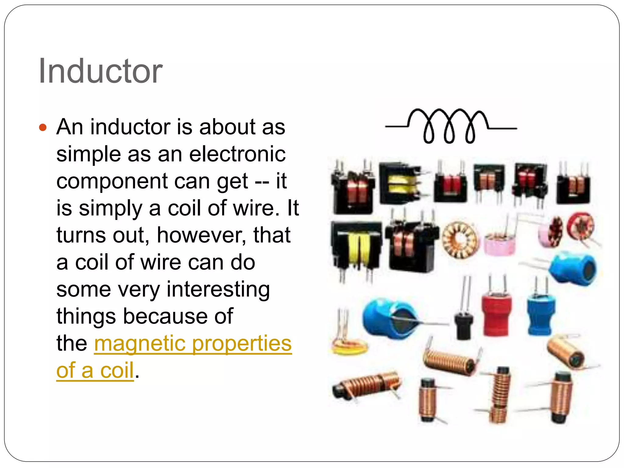 Inductor
 An inductor is about as
simple as an electronic
component can get -- it
is simply a coil of wire. It
turns out, however, that
a coil of wire can do
some very interesting
things because of
the magnetic properties
of a coil.
 
