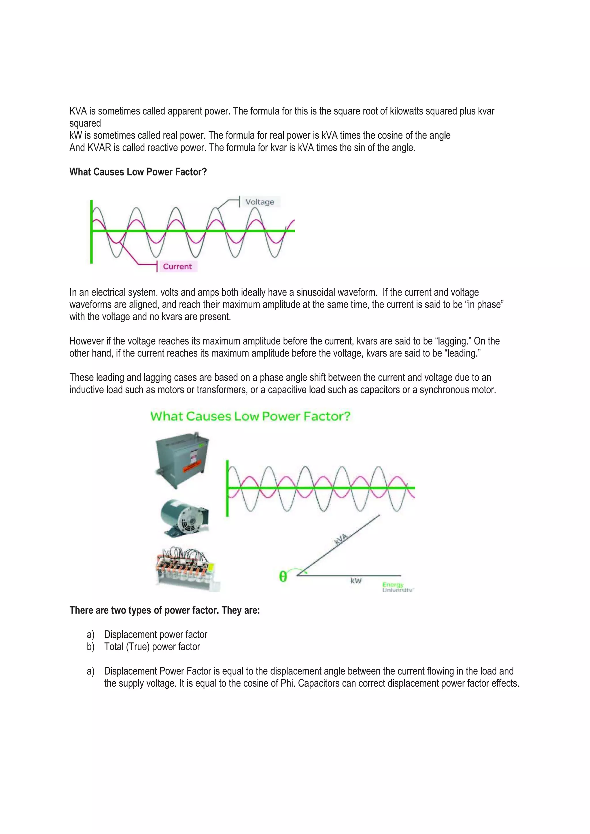 KVA is sometimes called apparent power. The formula for this is the square root of kilowatts squared plus kvar
squared
kW is sometimes called real power. The formula for real power is kVA times the cosine of the angle
And KVAR is called reactive power. The formula for kvar is kVA times the sin of the angle.
What Causes Low Power Factor?
In an electrical system, volts and amps both ideally have a sinusoidal waveform. If the current and voltage
waveforms are aligned, and reach their maximum amplitude at the same time, the current is said to be “in phase”
with the voltage and no kvars are present.
However if the voltage reaches its maximum amplitude before the current, kvars are said to be “lagging.” On the
other hand, if the current reaches its maximum amplitude before the voltage, kvars are said to be “leading.”
These leading and lagging cases are based on a phase angle shift between the current and voltage due to an
inductive load such as motors or transformers, or a capacitive load such as capacitors or a synchronous motor.
There are two types of power factor. They are:
a) Displacement power factor
b) Total (True) power factor
a) Displacement Power Factor is equal to the displacement angle between the current flowing in the load and
the supply voltage. It is equal to the cosine of Phi. Capacitors can correct displacement power factor effects.
 