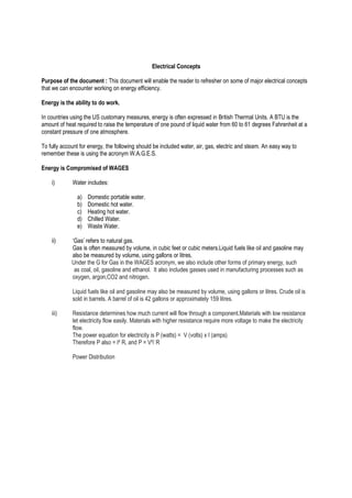 Electrical Concepts
Purpose of the document : This document will enable the reader to refresher on some of major electrical concepts
that we can encounter working on energy efficiency.
Energy is the ability to do work.
In countries using the US customary measures, energy is often expressed in British Thermal Units. A BTU is the
amount of heat required to raise the temperature of one pound of liquid water from 60 to 61 degrees Fahrenheit at a
constant pressure of one atmosphere.
To fully account for energy, the following should be included water, air, gas, electric and steam. An easy way to
remember these is using the acronym W.A.G.E.S.
Energy is Compromised of WAGES
i) Water includes:
a) Domestic portable water.
b) Domestic hot water.
c) Heating hot water.
d) Chilled Water.
e) Waste Water.
ii) ‘Gas’ refers to natural gas.
Gas is often measured by volume, in cubic feet or cubic meters.Liquid fuels like oil and gasoline may
also be measured by volume, using gallons or litres.
Under the G for Gas in the WAGES acronym, we also include other forms of primary energy, such
as coal, oil, gasoline and ethanol. It also includes gasses used in manufacturing processes such as
oxygen, argon,CO2 and nitrogen.
Liquid fuels like oil and gasoline may also be measured by volume, using gallons or litres. Crude oil is
sold in barrels. A barrel of oil is 42 gallons or approximately 159 litres.
iii) Resistance determines how much current will flow through a component.Materials with low resistance
let electricity flow easily. Materials with higher resistance require more voltage to make the electricity
flow.
The power equation for electricity is P (watts) = V (volts) x I (amps)
Therefore P also = I² R, and P = V²/ R
Power Distribution
 