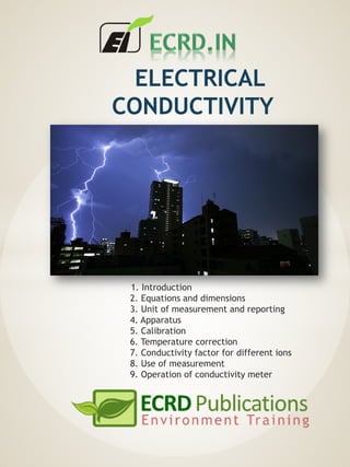 ELECTRICAL
CONDUCTIVITY
1. Introduction
2. Equations and dimensions
3. Unit of measurement and reporting
4. Apparatus
5. Calibration
6. Temperature correction
7. Conductivity factor for different ions
8. Use of measurement
9. Operation of conductivity meter
 