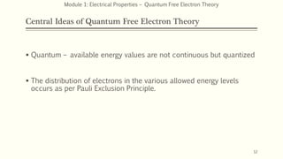 Central Ideas of Quantum Free Electron Theory
 Quantum – available energy values are not continuous but quantized
 The distribution of electrons in the various allowed energy levels
occurs as per Pauli Exclusion Principle.
12
Module 1: Electrical Properties – Quantum Free Electron Theory
 