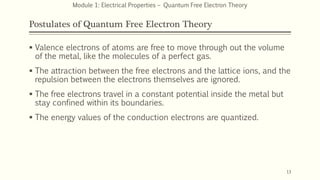 Postulates of Quantum Free Electron Theory
 Valence electrons of atoms are free to move through out the volume
of the metal, like the molecules of a perfect gas.
 The attraction between the free electrons and the lattice ions, and the
repulsion between the electrons themselves are ignored.
 The free electrons travel in a constant potential inside the metal but
stay confined within its boundaries.
 The energy values of the conduction electrons are quantized.
13
Module 1: Electrical Properties – Quantum Free Electron Theory
 