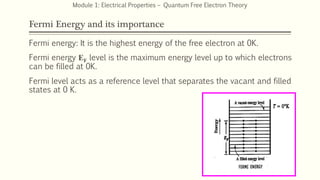 Fermi Energy and its importance
Fermi energy: It is the highest energy of the free electron at 0K.
Fermi energy EF level is the maximum energy level up to which electrons
can be filled at 0K.
Fermi level acts as a reference level that separates the vacant and filled
states at 0 K.
15
Module 1: Electrical Properties – Quantum Free Electron Theory
 