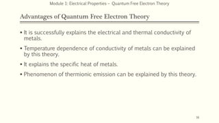 Advantages of Quantum Free Electron Theory
 It is successfully explains the electrical and thermal conductivity of
metals.
 Temperature dependence of conductivity of metals can be explained
by this theory.
 It explains the specific heat of metals.
 Phenomenon of thermionic emission can be explained by this theory.
16
Module 1: Electrical Properties – Quantum Free Electron Theory
 