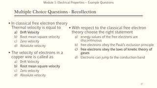 Multiple Choice Questions - Recollection
 In classical free electron theory
Thermal velocity is equal to
a) Drift Velocity
b) Root mean square velocity
c) Zero velocity
d) Absolute velocity
 The velocity of electrons in a
copper wire is called as
a) Drift Velocity
b) Root mean square velocity
c) Zero velocity
d) Absolute velocity
17
Module 1: Electrical Properties – Example Questions
 With respect to the classical free electron
theory choose the right statement
a) energy values of the free electrons are
discontinuous
b) free electrons obey the Pauli’s exclusion principle
c) free electrons obey the laws of kinetic theory of
gases
d) Electrons can jump to the conduction band
 