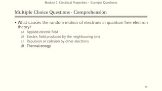 Multiple Choice Questions - Comprehension
 What causes the random motion of electrons in quantum free electron
theory?
a) Applied electric field
b) Electric field produced by the neighbouring ions
c) Repulsion or collision by other electrons
d) Thermal energy
19
Module 1: Electrical Properties – Example Questions
 