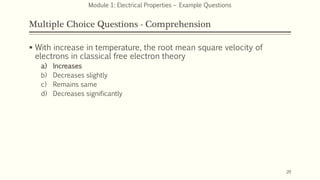 Multiple Choice Questions - Comprehension
 With increase in temperature, the root mean square velocity of
electrons in classical free electron theory
a) Increases
b) Decreases slightly
c) Remains same
d) Decreases significantly
20
Module 1: Electrical Properties – Example Questions
 