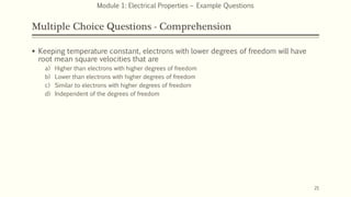 Multiple Choice Questions - Comprehension
 Keeping temperature constant, electrons with lower degrees of freedom will have
root mean square velocities that are
a) Higher than electrons with higher degrees of freedom
b) Lower than electrons with higher degrees of freedom
c) Similar to electrons with higher degrees of freedom
d) Independent of the degrees of freedom
21
Module 1: Electrical Properties – Example Questions
 