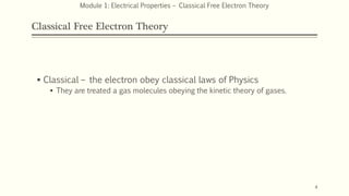 Classical Free Electron Theory
 Classical – the electron obey classical laws of Physics
 They are treated a gas molecules obeying the kinetic theory of gases.
4
Module 1: Electrical Properties – Classical Free Electron Theory
 