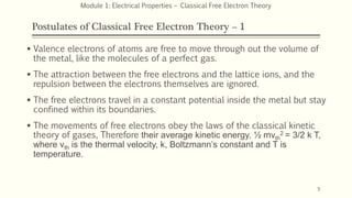 Postulates of Classical Free Electron Theory – 1
 Valence electrons of atoms are free to move through out the volume of
the metal, like the molecules of a perfect gas.
 The attraction between the free electrons and the lattice ions, and the
repulsion between the electrons themselves are ignored.
 The free electrons travel in a constant potential inside the metal but stay
confined within its boundaries.
 The movements of free electrons obey the laws of the classical kinetic
theory of gases, Therefore their average kinetic energy, ½ mvth
2 = 3/2 k T,
where vth is the thermal velocity, k, Boltzmann’s constant and T is
temperature.
5
Module 1: Electrical Properties – Classical Free Electron Theory
 
