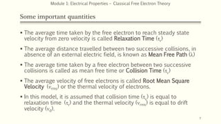 Some important quantities
 The average time taken by the free electron to reach steady state
velocity from zero velocity is called Relaxation Time (τr)
 The average distance travelled between two successive collisions, in
absence of an external electric field, is known as Mean Free Path (λ)
 The average time taken by a free electron between two successive
collisions is called as mean free time or Collision Time (τc)
 The average velocity of free electrons is called Root Mean Square
Velocity (νrms) or the thermal velocity of electrons.
 In this model, it is assumed that collision time (τc) is equal to
relaxation time (τr) and the thermal velocity (νrms) is equal to drift
velocity (νd).
7
Module 1: Electrical Properties – Classical Free Electron Theory
 