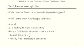 Ohm’s Law– microscopic form
 If electrons are free to move, what do they collide against?
 V= IR ohms law in macroscopic conditions
 𝑅 = ρ
𝐿
𝐴
 ρ is resistivity. Its inverse σ is conductivity
 Electric field developed across a metal is 𝑉 = 𝐸𝐿
 Current density 𝐽 =
𝐼
𝐴
 hence 𝐽 = σ𝐸 microscopic conditions
8
Module 1: Electrical Properties – Classical Free Electron Theory
 