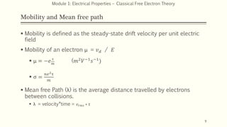 Mobility and Mean free path
 Mobility is defined as the steady-state drift velocity per unit electric
field
 Mobility of an electron μ = 𝑣𝑑 / 𝐸
 μ = −𝑒 τ
𝑚
(𝑚2𝑉−1𝑠−1)
 σ =
𝑛𝑒2τ
𝑚
 Mean free Path (λ) is the average distance travelled by electrons
between collisions.
 λ = velocity*time = 𝑣𝑟𝑚𝑠 ∗ τ
9
Module 1: Electrical Properties – Classical Free Electron Theory
 