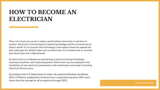 C O Y N E C O L L E G E
There isn’t much you can do in today’s world without electricity in one form or
another. Electricity is the driving force behind technology and the conveniences of
today’s world. It’s no surprise that technology in the modern home has opened the
door wide open for skilled trades such as electricians. So it should come as no shock
that electricians are in high demand.
An electrician is a tradesperson specializing in electrical wiring of buildings,
stationary machines, and related equipment. Electricians may be employed in the
installation of new electrical components or the maintenance and repair of existing
electrical infrastructure.
According to the U.S. Department of Labor, Occupational Outlook Handbook,
2014-15 Edition, employment of electricians is expected to grow by 20%, much
faster than the average for all occupations through 2022.
HOW TO BECOME AN
ELECTRICIAN
 