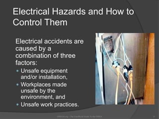 Electrical Hazards and How to
Control Them
Electrical accidents are
caused by a
combination of three
factors:
 Unsafe equipment
and/or installation,
 Workplaces made
unsafe by the
environment, and
 Unsafe work practices.
OSHAX.org - The Unofficial Guide To the OSHA 11
 