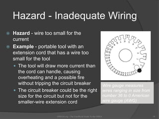 Hazard - Inadequate Wiring
 Hazard - wire too small for the
current
 Example - portable tool with an
extension cord that has a wire too
small for the tool
 The tool will draw more current than
the cord can handle, causing
overheating and a possible fire
without tripping the circuit breaker
 The circuit breaker could be the right
size for the circuit but not for the
smaller-wire extension cord
OSHAX.org - The Unofficial Guide To the OSHA 18
Wire Gauge
WIRE
Wire gauge measures
wires ranging in size from
number 36 to 0 American
wire gauge (AWG)
 