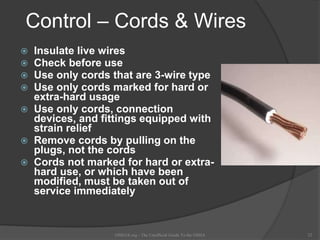 Control – Cords & Wires
 Insulate live wires
 Check before use
 Use only cords that are 3-wire type
 Use only cords marked for hard or
extra-hard usage
 Use only cords, connection
devices, and fittings equipped with
strain relief
 Remove cords by pulling on the
plugs, not the cords
 Cords not marked for hard or extra-
hard use, or which have been
modified, must be taken out of
service immediately
OSHAX.org - The Unofficial Guide To the OSHA 22
 