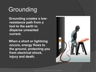 Grounding
Grounding creates a low-
resistance path from a
tool to the earth to
disperse unwanted
current.
When a short or lightning
occurs, energy flows to
the ground, protecting you
from electrical shock,
injury and death.
OSHAX.org - The Unofficial Guide To the OSHA 24
 