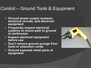 Control – Ground Tools & Equipment
 Ground power supply systems,
electrical circuits, and electrical
equipment
 Frequently inspect electrical
systems to insure path to ground
is continuous
 Inspect electrical equipment
before use
 Don’t remove ground prongs from
tools or extension cords
 Ground exposed metal parts of
equipment
OSHAX.org - The Unofficial Guide To the OSHA 26
 