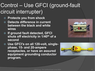 Control – Use GFCI (ground-fault
circuit interrupter)
 Protects you from shock
 Detects difference in current
between the black and white
wires
 If ground fault detected, GFCI
shuts off electricity in 1/40th of a
second
 Use GFCI’s on all 120-volt, single-
phase, 15- and 20-ampere
receptacles, or have an assured
equipment grounding conductor
program.
OSHAX.org - The Unofficial Guide To the OSHA 27
 