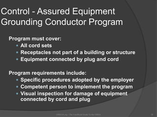 Control - Assured Equipment
Grounding Conductor Program
Program must cover:
 All cord sets
 Receptacles not part of a building or structure
 Equipment connected by plug and cord
Program requirements include:
 Specific procedures adopted by the employer
 Competent person to implement the program
 Visual inspection for damage of equipment
connected by cord and plug
OSHAX.org - The Unofficial Guide To the OSHA 28
 