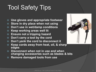Tool Safety Tips
 Use gloves and appropriate footwear
 Store in dry place when not using
 Don’t use in wet/damp conditions
 Keep working areas well lit
 Ensure not a tripping hazard
 Don’t carry a tool by the cord
 Don’t yank the cord to disconnect it
 Keep cords away from heat, oil, & sharp
edges
 Disconnect when not in use and when
changing accessories such as blades & bits
 Remove damaged tools from use
OSHAX.org - The Unofficial Guide To the OSHA 32
 