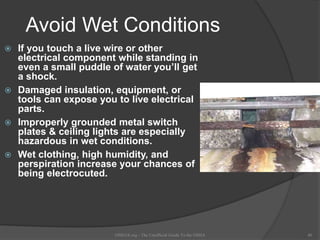 Avoid Wet Conditions
 If you touch a live wire or other
electrical component while standing in
even a small puddle of water you’ll get
a shock.
 Damaged insulation, equipment, or
tools can expose you to live electrical
parts.
 Improperly grounded metal switch
plates & ceiling lights are especially
hazardous in wet conditions.
 Wet clothing, high humidity, and
perspiration increase your chances of
being electrocuted.
OSHAX.org - The Unofficial Guide To the OSHA 40
 