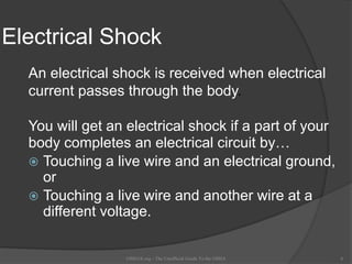 Electrical Shock
An electrical shock is received when electrical
current passes through the body.
You will get an electrical shock if a part of your
body completes an electrical circuit by…
 Touching a live wire and an electrical ground,
or
 Touching a live wire and another wire at a
different voltage.
OSHAX.org - The Unofficial Guide To the OSHA 6
 