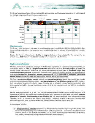 Arkios Italy
The Group has also developed different partnership with these top worldwide players thanks to its reliability and
the ability to integrate with each customer requirement.
Main Economics
The Group – in the past years – increased its consolidated turnover from € 44 mln. (2007) to € 60 mln (2011). Due
to current financial problems the Group has been forced to slow down its business to actual € 45 mln. Turnover
(2012)
Despite this the Target has already a backlog in progress that cover the production for the next year for an
amount of c.a. € 30 mln euro and 2013 forecasted revenues are about € 35-40 million.
------------------------------------------------------------------------------------------------------------------------------------------
Key Investment Rationale
The Deal represent an opportunity for player in the Electrical Engineering or Engineering (in general) sector, as
well related sectors to enter in a profitable and stable business thanks to its acquired portfolio of clients (all
Leading Global Subcontractors in the oil & gas, power and metallurgical plants) able to provide the Target with
relevant and profitable projects in growing or stable industries. The actual portfolio of clients and the partnership
with these subcontractors, guarantee a stable in-flow of projects and an opportunity to enlarge the spectrum of
feasible projects in oil & gas, power and metallurgical plants as well as in related sectors.
The Target has a proven ability to manage strategic and multiple large projects both in Italy than abroad - thanks
to its internal processes and business model - with a profitable use of the skilled workforce (over 350 resources,
both internal than temporary hired) with a great flexibility, able to satisfy the needs of sophisticated clients with
an interesting profitability (average contribution margin 15-18 %, with top project with over 40x% of contribution
margin.)
Existing Backlog of Orders (c.a. 30 mln.) and the solid partnership with Clients (Leading Global Subcontractors)
guarantee the investor with stable and profitable revenues which represent the floor of the investment, that can
guarantee an extremely interesting cash-in with very high ROI. This is enforced by the small investment required
(payments of part of commercial and financial debts under a Concordato in order to permit the continuity and
some cash injection in order to finance net working capital) compared with the cash-in projection.
In summary the Deal has:
(1) a strong “industrial” rationale represented by the opportunity to enter in a growing/stable market with
the opportunity to leverage on specific know-how (oil & gas, power, etc.) and business model (low capital
intensive, based on the ability to optimize the use of human resources), relevant industrial partnership
with leading subcontractors that guarantee a constant in-flow of projects;
 