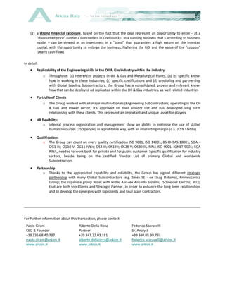 Arkios Italy
(2) a strong financial rationale, based on the fact that the deal represent an opportunity to enter - at a
“discounted price” (under a Concordato in Continuità)- in a running business that – according to business
model – can be viewed as an investment in a “bond” that guarantees a high return on the invested
capital, with the opportunity to enlarge the business, highering the ROI and the value of the “coupon”
(yearly cash-flow)
In detail:
• Replicability of the Engineering skills in the Oil & Gas Industry within the industry:
o Throughout: (a) references projects in Oil & Gas and Metallurgical Plants, (b) its specific know-
how in working in these industries, (c) specific certifications and (d) credibility and partnership
with Global Leading Subcontractors, the Group has a consolidated, proven and relevant know-
how that can be deployed ad replicated within the Oil & Gas industries, as well related industries
• Portfolio of Clients
o The Group worked with all major multinationals (Engineering Subcontractors) operating in the Oil
& Gas and Power sector, it’s approved on their Vendor List and has developed long term
relationship with these clients. This represent an important and unique asset for players
• HR flexibility:
o internal process organization and management show an ability to optimise the use of skilled
human resources (350 people) in a profitable way, with an interesting margin (c.a. 7,5% Ebitda).
• Qualifications
o The Group can count on every quality certification ISO 9001, ISO 14001, BS OHSAS 18001, SOA –
OG1 IV; OG10 V; OG11 IVbis; OS4 III; OS19 I; OS28 V; OS30 III, RINA ISO 9001; IQNET 9001; SOA
RINA, needed to work both for private and for public customer. Specific qualification for industry
sectors, beside being on the certified Vendor List of primary Global and worldwide
Subcontractors.
• Partnership
o Thanks to the appreciated capability and reliability, the Group has signed different strategic
partnership with many Global Subcontractors (e.g. Selex SE - ex Elsag Datamat, Finmeccanica
Group; the Japanese group Nidec with Nidec ASI –ex Ansaldo Sistemi; Schneider Electric, etc.),
that are both top Clients and Strategic Partner, in order to enhance the long term relationships
and to develop the synergies with top clients and final Main Contractors.
For further information about this transaction, please contact
Paolo Cirani Alberto Della Ricca Federico Scaravelli
CEO & Founder Partner Sr. Analyst
+39 335.68.40.737
paolo.cirani@arkios.it
www.arkios.it
+39 347.22.03.181
alberto.dellaricca@arkios.it
www.arkios.it
+39 340.05.30.793
federico.scaravelli@arkios.it
www.arkios.it
 