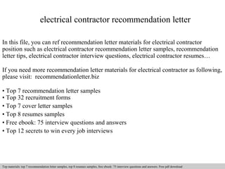 electrical contractor recommendation letter 
In this file, you can ref recommendation letter materials for electrical contractor 
position such as electrical contractor recommendation letter samples, recommendation 
letter tips, electrical contractor interview questions, electrical contractor resumes… 
If you need more recommendation letter materials for electrical contractor as following, 
please visit: recommendationletter.biz 
• Top 7 recommendation letter samples 
• Top 32 recruitment forms 
• Top 7 cover letter samples 
• Top 8 resumes samples 
• Free ebook: 75 interview questions and answers 
• Top 12 secrets to win every job interviews 
Interview questions and answers – free download/ pdf and ppt file 
Top materials: top 7 recommendation letter samples, top 8 resumes samples, free ebook: 75 interview questions and answers. Free pdf download 
 