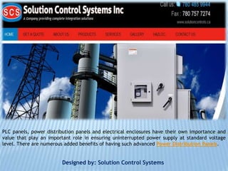 PLC panels, power distribution panels and electrical enclosures have their own importance and
value that play an important role in ensuring uninterrupted power supply at standard voltage
level. There are numerous added benefits of having such advanced Power Distribution Panels.
Designed by: Solution Control Systems
 