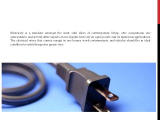 Electricity is a standout amongst the most vital slices of contemporary living. Our occupations, our
amusements, and several other aspects of our regular lives rely on upon power and its numerous applications.
The electrical wires that convey energy in our homes, work environments, and vehicles should be in ideal
condition to verify things run grease-free.
 