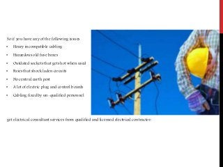 So if you have any of the following issues
• Hoary incompatible cabling
• Hazardous old fuse boxes
• Outdated sockets that gets hot when used
• Fuses that shock laden circuits
• No central earth post
• A lot of electric plug and control boards
• Cabling fixed by un-qualified personnel
get electrical consultant services from qualified and licensed electrical contractor.
 