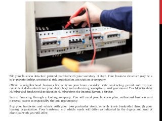 File your business structure printed material with your secretary of state. Your business structure may be a
sole-proprietorship, constrained risk organization, association or company.
Obtain a neighborhood business license from your town corridor, state contracting permit and expense
enlistment declaration from your state's levy and authorizing workplaces, and government Tax Identification
Number and Employer Identification Number from the Internal Revenue Service.
Secure financing through a lending company. You will need your business plan, authorized business and
personal papers as required by the lending company.
Buy your hardware and vehicle with your own particular stores, or with trusts bankrolled through your
loaning organization. Your hardware and vehicle needs will differ as indicated by the degree and kind of
electrical work you will offer.
 