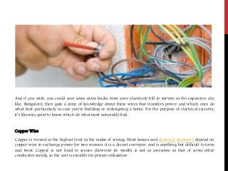 And if you wish, you could save some extra bucks from your electricity bill to survive in the expensive city
like, Bangalore; then gain a drop of knowledge about these wires that transfers power and which ones do
what best, particularly in case you're building or redesigning a home. For the purpose of electrical security,
it’s likewise great to know which do what most noticeably bad.
Copper Wire
Copper is viewed as the highest level in the realm of wiring. Most homes and electrical machines depend on
copper wire to exchange power for two reasons: it is a decent conveyor, and is anything but difficult to form
and twist. Copper is not hard to secure (however its wealth is not as awesome as that of some other
conductive metal), so the cost is sensible for private utilization
 