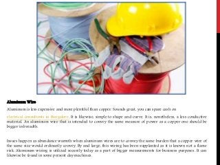 Aluminum Wire
Aluminum is less expensive and more plentiful than copper. Sounds great, you can spare cash on
electrical consultants in Bangalore. It is likewise, simple to shape and curve. It is, nonetheless, a less conductive
material. An aluminum wire that is intended to convey the same measure of power as a copper one should be
bigger in breadth.
Issues happen as abundance warmth when aluminum wires are to convey the same burden that a copper wire of
the same size would ordinarily convey. By and large, this wiring has been supplanted as it is known not a flame
risk. Aluminum wiring is utilized securely today as a part of bigger measurements for business purposes. It can
likewise be found in some present day machines.
 