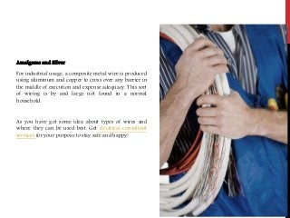 Amalgams and Silver
For industrial usage, a composite metal wire is produced
using aluminum and copper to cross over any barrier in
the middle of execution and expense adequacy. This sort
of wiring is by and large not found in a normal
household.
As you have got some idea about types of wires and
where they can be used best. Get electrical consultant
services for your purpose to stay safe and happy!
 