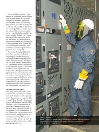 The incident energy level at a given
location in an electrical system is dependent on many factors, such as system
voltage and component impedance,
available fault current, and the arcing
fault duration. The faster an arcing fault
is detected and cleared from the system,
the less energy it releases into the air, so
the action of the overcurrent protective
device — specifically, how quickly it can
detect and clear the fault — is a critical
parameter in determining the level of
arc flash hazard in a given system. In
fact, in most cases the fault clearing time
is the only variable in the equation that
can reasonably be controlled in order
to limit the incident energy that will be
produced by an arcing fault.
The human damage and financial
costs that result from arc flash accidents can be very significant. It is
estimated that a serious accident from
which the victim survives will on average cost more than $10 million, which
is a combination of direct and indirect
costs. Some very serious accidents have
resulted in much higher costs. The
victim often suffers permanent and disfiguring physical trauma that shortens
the life span and prevents them from
ever returning to work. This is a serious
risk, not only to the worker and the
worker’s family, but to the employer
and its insurers. For small employers,
the company itself may not survive.
DE-ENERGIZED FOR SAFETY

One of the most fundamental safety
requirements for electrical workers is
to turn off the power to the equipment
before they attempt to work on it. This
is usually done through a documented
process called lockout/tagout (LOTO).
Obviously, electrical equipment, or
any other type of equipment, that
has been safely disconnected from its
energy source is no longer a threat to
the worker from any possible electrical
or other kinetic energy exposure. But
sometimes, turning off the power is
not a reasonable option, especially if
doing so might actually cause a safety
hazard in another way.

SAFETY DEFINED
Figure 1. NFPA 70E deﬁnes speciﬁc safe work practices and personal protective
equipment (PPE) for workers to help protect them from these hazards.
(Source: Oberon Company)
WWW.PLANTSERVICES.COM SEPTEMBER 2013 27

PS1309_26_32_CoverStory.indd 27

8/27/13 2:39 PM

 