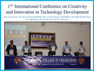 1ST
International Conference on Creativity
and Innovation in Technology Development
Resource Person: VC Ajay K Sharma(MLSU), Pro. VC Dr. Rajeev Gupta(RTU), Dr. Rajak Kumar Vyas,
Dr. Mahendra Lalwani, Dr. P K Jain, Dr. Amit Jain
 
