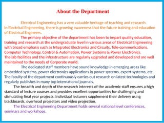 About the Department
Electrical Engineering has a very valuable heritage of teaching and research.
In Electrical Engineering, there is growing awareness that the future training and education
of Electrical Engineers.
The primary objective of the department has been to impart quality education,
training and research at the undergraduate level in various areas of Electrical Engineering
with broad emphasis such as Integrated Electronics and Circuits, Tele-communications,
Computer Technology, Control & Automation, Power Systems & Power Electronics.
The lab facilities and the infrastructure are regularly upgraded and developed and are well
maintained to the needs of Corporate world.
The dedicated staff members have sound knowledge in emerging areas like
embedded systems, power electronics applications in power systems, expert systems, etc.
The faculty of the department continuously carries out research on latest technologies and
regularly publishes in many top international journals.
The breadth and depth of the research interests of the academic staff ensures a high
standard of lecture courses and provides excellent opportunities for challenging and
stimulating final year projects. Individual lecturers supplement their delivery using
blackboards, overhead projectors and video projection.
The Electrical Engineering Department holds several national level conferences,
seminars and workshops.
 