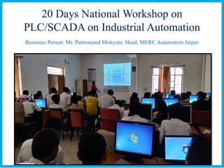 20 Days National Workshop on
PLC/SCADA on Industrial Automation
Resource Person: Mr. Parmanand Motiyani, Head, MERC Automation Jaipur
 