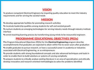 VISION
To produce competent Electrical Engineers by imparting quality education to meet the industry
requirements and for serving the societal needs
MISSION
•
To develop appropriate facilities for promoting research activities
•
To inculcate leadership qualities among students for self and societal growth
•
To nurture students on emerging technologies for serving industry needs through industry institute
interface
•
To enrich teaching learning process by transforming young minds to be resourceful engineers
PROGRAMME EDUCATIONAL OBJECTIVES (PEOs)
•
The Program Educational Objectives (PEOs) for the Electrical Engineering program describe
accomplishments that graduates are expected to attain within five to seven years after graduation
•
To enable graduates to pursue research, or have a successful career in academia or industries
associated with Electrical Engineering, or as entrepreneurs
•
To provide students with strong foundational concepts and also advanced techniques and tools in
order to enable them to build solutions or systems of varying complexity
•
To prepare students to critically analyze existing literature in an area of specialization and ethically
develop innovative and research oriented methodologies to solve the problems identified
 