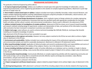 PROGRAMME OUTCOMES (POs)
The graduates of Electrical Engineering will be able to:
1. To improve Engineering knowledge: Syllabus was modified to include topics that apply the knowledge of mathematics, science,
engineering fundamentals, and an engineering specialization to the solution of complex engineering problems. Attainment is quite high
and near to target value set.
2. More Problem analysis based topics in syllabus: Subjects included more topics to Identify, formulate, review research literature, and
analyse complex engineering problems reaching substantiated conclusions using first principles of mathematics, natural sciences, and
engineering sciences. This helped in achieving more attainment of PO2.
3. Real life application based Design/development of solutions: More emphasis is given to Design solutions for complex engineering
problems and design system components or processes that meet the specified needs with appropriate consideration for the public
health and safety, and the cultural, societal, and environmental considerations. Clearly result is reflected in the attainment of PO3.
4. Syllabus included Conduct of investigations of complex problems: Attainment of PO4 has shown use of research-based knowledge
and research methods including design of experiments, analysis and interpretation of data, and synthesis of the information to provide
valid conclusions has been increased in comparison to previous year attainment.
5. Modern tool usage: Latest software are used to enhance technical knowledge like MATLAB, PSCAD etc. techniques like Simulink
modelling are included to knowledge of students.
High attainment of this PO shows that we have succeeded in our goal.
6. Emphasis given to the engineer and society: However not many subjects matched to this PO but we were able to achieve a higher
value of attainment in this PO also.
7. Environment and sustainability: Syllabus included more understanding the impact of the professional engineering solutions in societal
and environmental contexts and need for sustainable development. Attainment is reflected in PO attainment matrix.
8. Ethics based knowledge included: Application of ethical principles and commit to professional ethics and responsibilities and norms of
the engineering practice included in the syllabus of few subjects. Clearly a rise in the attainment in PO8 can be seen.
9. Courses including Individual and team work: In order to function effectively as an individual, and as a member or leader in diverse
teams, and in multidisciplinary settings, many courses like seminar project1 project 2 helped a lot to achieve a higher value of attainment
in this PO also.
10. Communication based knowledge: Communicate effectively on complex engineering activities with the engineering community and
with society at large, such as, being able to comprehend and write effective reports and design documentation, make effective
presentations, and give and receive clear instructions.
Higher value of attainment is achieved in this PO also.
11. Project management and finance based courses: subjects related to project helped a lot to achieve higher value of attainment in this
PO.
12. Life-long learning process: 100% attainment is achieved in this PO by including subjects that are directly related to life-long learning
process.
 