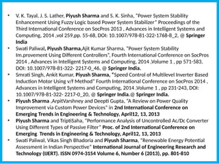• V. K. Tayal, J. S. Lather, Piyush Sharma and S. K. Sinha, “Power System Stability
Enhancement Using Fuzzy Logic based Power System Stabilizer” Proceedings of the
Third International Conference on SocPros 2013 , Advances in Intelligent Systems and
Computing, 2014 ,vol 259,pp. 55-68, DOI: 10.1007/978-81-322-1768-8_2, @ Springer
India
• Swati Paliwal, Piyush Sharma,Ajit Kumar Sharma, “Power System Stability
Im.provement Using Different Controllers”, Fourth International Conference on SocPros
2014 , Advances in Intelligent Systems and Computing, 2014 ,Volume 1 , pp 571-583,
DOI: 10.1007/978-81-322- 2217-0_46, @ Springer India.
• Smrati Singh, Ankit Kumar, Piyush Sharma, “Speed Control of Multilevel Inverter Based
Induction Motor Using v/f Method” Fourth International Conference on SocPros 2014 ,
Advances in Intelligent Systems and Computing, 2014 ,Volume 1 , pp 231-243, DOI:
10.1007/978-81-322- 2217-0_20, @ Springer India.@ Springer India.
• Piyush Sharma ,ArpitVarshney and Deepti Gupta, “A Review on Power Quality
Improvement via Custom Power Devices” in 2nd International Conference on
Emerging Trends in Engineering & Technology, April12, 13, 2013
• Piyush Sharma and TriptiSaha, “Performance Analysis of Uncontrolled Ac/Dc Converter
Using Different Types of Passive Filter” Proc. of 2nd International Conference on
Emerging Trends in Engineering & Technology, April12, 13, 2013
• Swati Paliwal, Vikas Singh Bhadoria and Piyush Sharma, “Renewable Energy Potential
Assessment in Indian Perspective” International Journal of Engineering Research and
Technology (IJERT). ISSN 0974-3154 Volume 6, Number 6 (2013), pp. 801-810
 