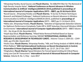 •Shivpratap Pandey, Kunal Gaurav and Piyush Sharma, “An IDBUTM Filter for The Removal of
High Density Impulse Noise”, National Conference on Recent Advances in Wireless
Communication & Artificial- Intelligence(RAWCAI-2014),published in proceedings of
International Journal of Computer Applications (0975 – 8887), pp.33-36,March-2014.
•Kunal Gaurav , Shivpratap Pandey and Piyush Sharma, “A Survey To Manet Techniques
Research and Related Challenges”, National Conference on Recent Advances in Wireless
Communication & Artificial- Intelligence(RAWCAI-2014), published in proceedings of
International Journal of Computer Applications (0975 – 8887),pp.11-14,March-2014.
•Nikita Jain, Shivpratap Pandey, Piyush Sharma, “Selection of Appropriate Detection Scheme
for Optimum Performance-Complexity Trade-Off in 3GPP Suburban Macrocell Wireless MIMO
Environments” International Journal of Computer Applications(IJCA) (0975 – 8887) Volume
131 – No.16 pp-23-26, December2015.
•Anjali Ajay Desai, Piyush Sharma, “Mixed Noise Removal Method Based on Sparse
Representation and Dictionary learning: WESNR”INTERNATIONAL JOURNAL FOR
RESEARCH & DEVELOPMENT IN TECHNOLOGY (IJRDT) , Volume-7,Issue-3 ,ISSN (O) :- 2349-
3585, pp-276-282, March-2017
•Anshu Gaur, Piyush Sharma, Shivpratap Pandey, “HDL and Timing Analysis of ABMA AHB on
FPGA Platform” IEEE 2nd International Conference on Recent Developments in Control,
Automation & Power Engineering (RDCAPE-2017). pp. 22-27, 26-27 Oct. 2017
•MeghaSoni, Piyush Sharma“Speed Dictators For Forced Speed Limiting At Critical Places
Using Low Cost RF Transceivers” International Journal of Advanced Research In Computer
Science, Volume 8, No. 5, May – June 2017
 