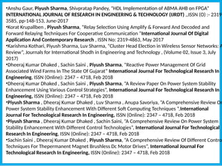 •Anshu Gaur, Piyush Sharma, Shivpratap Pandey, “HDL Implementation of ABMA AHB on FPGA”
INTERNATIONAL JOURNAL OF RESEARCH IN ENGINEERING & TECHNOLOGY (IJRDT) ,,ISSN (O) :- 2319-
3585, pp-148-153, June-2017
•Korat Krupallben , Piyush Sharma, “Relay Selection Using Amplify & Forward And Decoded and
Forward Relaying Techniques For Cooperative Communication ”International Journal Of Digital
Application And Contemporary Research , ISSN No: 2319-4863, May 2017
•Karishma Kothari, Piyush Sharma, Luv Sharma, “Cluster Head Election in Wireless Sensor Networks: A
Review”, Journals for International Shodh in Engineering and Technology , (Volume 02, Issue 3, July
2017)
•Dheeraj Kumar Dhaked , Sachin Saini , Piyush Sharma, “Reactive Power Management Of Grid
Associated Wind Farms In The State Of Gujarat” International Journal For Technological Research In
Engineering, ISSN (Online): 2347 – 4718, Feb 2018
•Dheeraj Kumar Dhaked , Sachin Saini , Piyush Sharma, “A Review Paper On Power System Stability
Enhancement Using Various Control Strategies”, International Journal For Technological Research In
Engineering, ISSN (Online): 2347 – 4718, Feb 2018
•Piyush Sharma , Dheeraj Kumar Dhaked , Luv Sharma , Anupa Savoriya, “A Comprehensive Review On
Power System Stability Enhancement With Different Soft Computing Techniques “,International
Journal For Technological Research In Engineering, ISSN (Online): 2347 – 4718, Feb 2018
•Piyush Sharma , Dheeraj Kumar Dhaked , Sachin Saini, “A Comprehensive Review On Power System
Stability Enhancement With Different Control Technologies”, International Journal For Technological
Research In Engineering, ISSN (Online): 2347 – 4718, Feb 2018
•Sachin Saini , Dheeraj Kumar Dhaked , Piyush Sharma, “A Comprehensive Review Of Different Control
Techniques For Thepermanent Magnet Brushless Dc Motor Drives”, International Journal For
Technological Research In Engineering, ISSN (Online): 2347 – 4718, Feb 2018
 