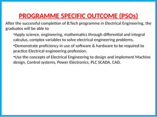 PROGRAMME SPECIFIC OUTCOME (PSOs)
After the successful completion of B.Tech programme in Electrical Engineering, the
graduates will be able to
•Apply science, engineering, mathematics through differential and integral
calculus, complex variables to solve electrical engineering problems.
•Demonstrate proficiency in use of software & hardware to be required to
practice Electrical engineering profession.
•Use the concepts of Electrical Engineering to design and implement Machine
design, Control systems, Power Electronics, PLC SCADA, CAD.
 